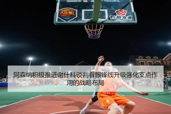 阿森纳积极推进谢什科谈判着眼锋线升级强化支点作用的战略布局