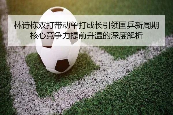 林诗栋双打带动单打成长引领国乒新周期核心竞争力提前升温的深度解析