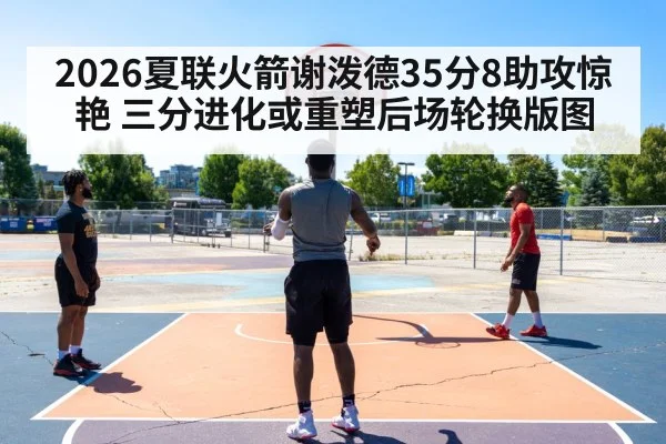 2026夏联火箭谢泼德35分8助攻惊艳 三分进化或重塑后场轮换版图
