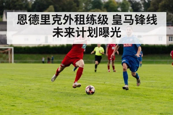 恩德里克外租练级 皇马锋线未来计划曝光