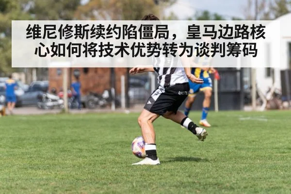 维尼修斯续约陷僵局，皇马边路核心如何将技术优势转为谈判筹码