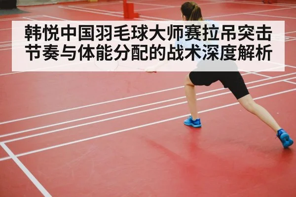 韩悦中国羽毛球大师赛拉吊突击节奏与体能分配的战术深度解析