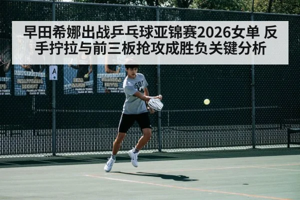 早田希娜出战乒乓球亚锦赛2026女单 反手拧拉与前三板抢攻成胜负关键分析