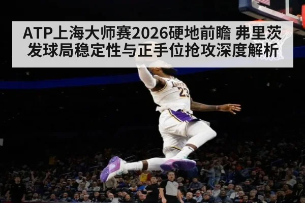ATP上海大师赛2026硬地前瞻 弗里茨发球局稳定性与正手位抢攻深度解析