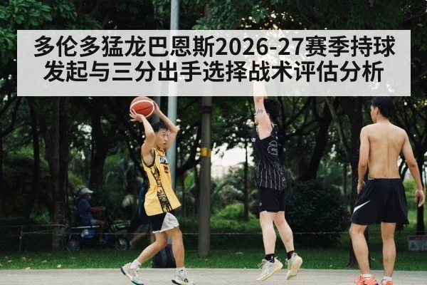 多伦多猛龙巴恩斯2026-27赛季持球发起与三分出手选择战术评估分析